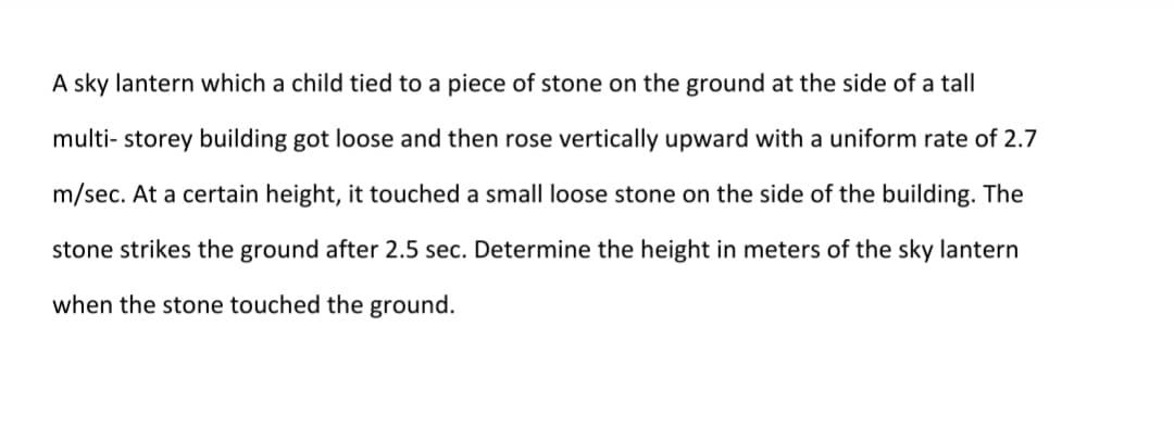 A sky lantern which a child tied to a piece of stone on the ground at the side of a tall
multi- storey building got loose and then rose vertically upward with a uniform rate of 2.7
m/sec. At a certain height, it touched a small loose stone on the side of the building. The
stone strikes the ground after 2.5 sec. Determine the height in meters of the sky lantern
when the stone touched the ground.
