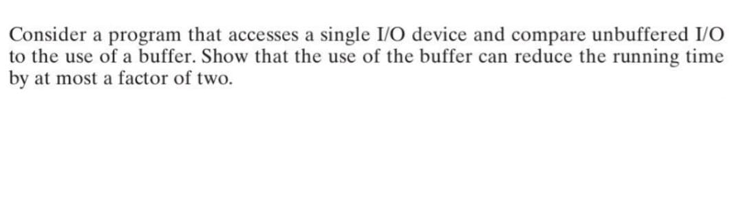 Consider a program that accesses a single I/O device and compare unbuffered I/O
to the use of a buffer. Show that the use of the buffer can reduce the running time
by at most a factor of two.