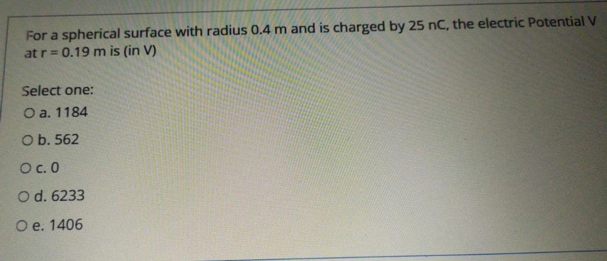 For a spherical surface with radius 0.4 m and is charged by 25 nC, the electric Potential V
at r 0.19 m is (in V)
Select one:
O a. 1184
O b. 562
Oc. 0
O d. 6233
Ое. 1406
