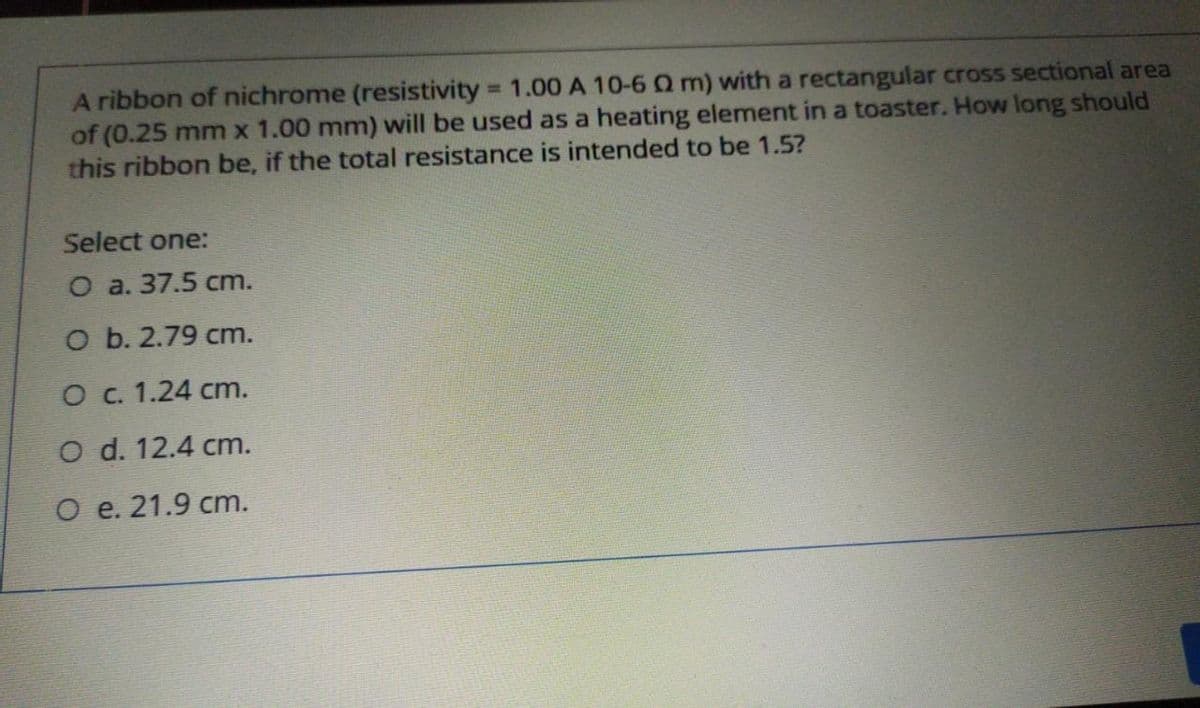 A ribbon of nichrome (resistivity = 1.00A 10-6 Q m) with a rectangular cross sectional area
of (0.25 mm x 1.00 mm) will be used as a heating element in a toaster. How long should
this ribbon be, if the total resistance is intended to be 1.5?
%3D
Select one:
O a. 37.5 cm.
O b. 2.79 cm.
O c. 1.24 cm.
O d. 12.4 cm.
O e. 21.9 cm.
