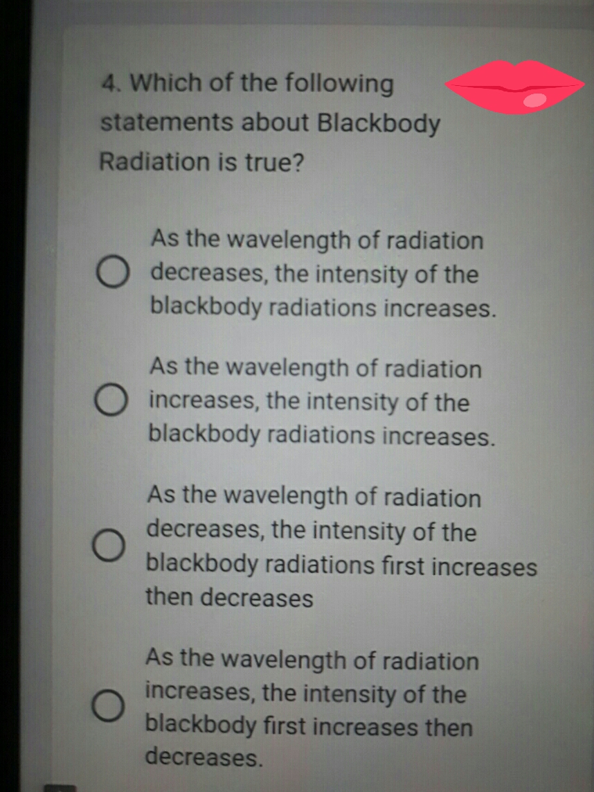 4. Which of the following
statements about Blackbody
Radiation is true?
As the wavelength of radiation
decreases, the intensity of the
blackbody radiations increases.
As the wavelength of radiation
increases, the intensity of the
blackbody radiations increases.
As the wavelength of radiation
decreases, the intensity of the
blackbody radiations first increases
then decreases
As the wavelength of radiation
increases, the intensity of the
blackbody first increases then
decreases.