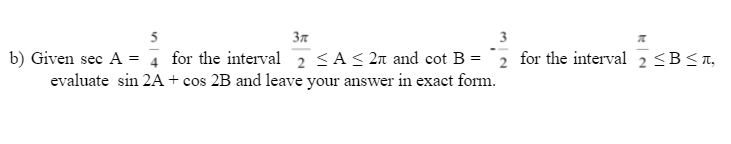 5
3n
3
b) Given sec A = 4 for the interval 2 <A< 2n and cot B = 2 for the interval 2 <B<n,
evaluate sin 2A + cos 2B and leave your answer in exact form.
