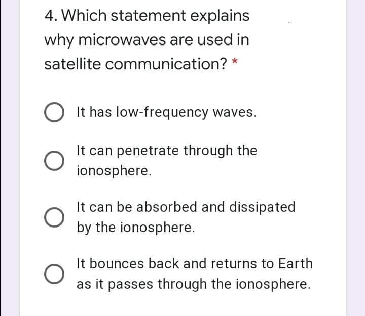 4. Which statement explains
why microwaves are used in
satellite communication? *
It has low-frequency waves.
It can penetrate through the
ionosphere.
It can be absorbed and dissipated
by the ionosphere.
It bounces back and returns to Earth
as it passes through the ionosphere.
