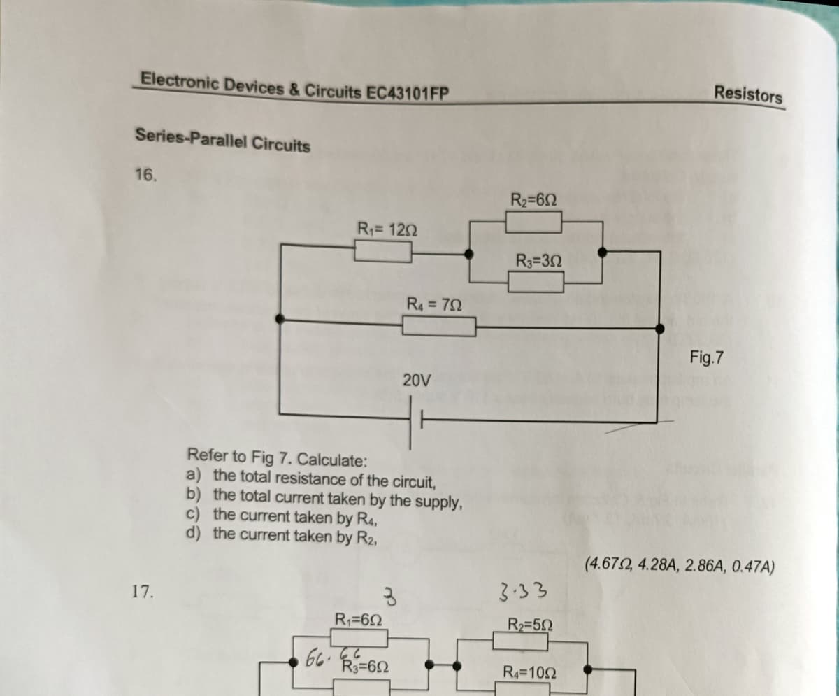 Electronic Devices & Circuits EC43101FP
Resistors
Series-Parallel Circuits
16.
R2=62
R= 120
R3=32
R4 = 72
Fig.7
20V
Refer to Fig 7. Calculate:
a) the total resistance of the circuit,
b) the total current taken by the supply,
c) the current taken by R4,
d) the current taken by R2,
(4.672, 4.28A, 2.86A, 0.47A)
3.33
17.
R1=62
R2=5
66. R=62
66
R4=102
