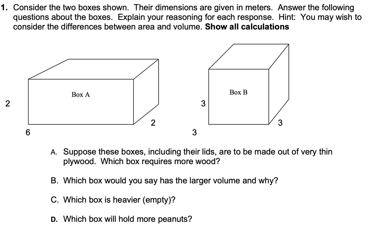 1. Consider the two boxes shown. Their dimensions are given in meters. Answer the following
questions about the boxes. Explain your reasoning for each response. Hint: You may wish to
consider the differences between area and volume. Show all calculations
Вох А
Вох В
2
3
2
3
6.
3
A. Suppose these boxes, including their lids, are to be made out of very thin
plywood. Which box requires more wood?
B. Which box would you say has the larger volume and why?
C. Which box is heavier (empty)?
D. Which box will hold more peanuts?
