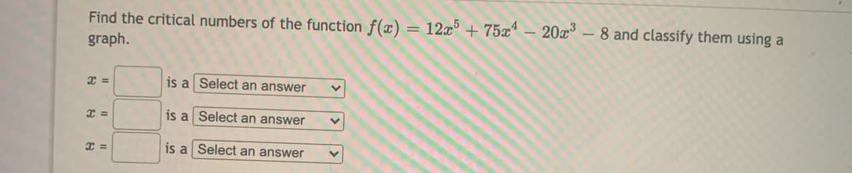 Find the critical numbers of the function f(x) = 12x° + 75xª – 20a – 8 and classify them using a
graph.
is a Select an answer
=
is a Select an answer
is a Select an answer
