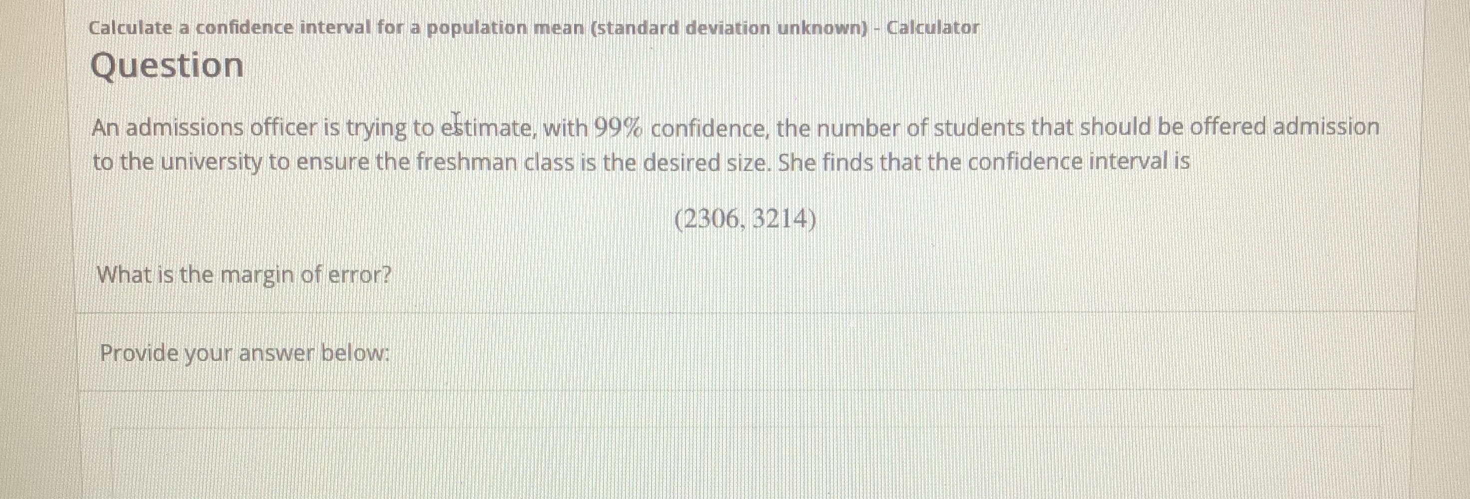 An admissions officer is trying to estimate, with 99% confidence, the number of students that should be offered admission
to the university to ensure the freshman class is the desired size. She finds that the confidence interval is
(2306, 3214)
What is the margin of error?
Provide your answer below:
