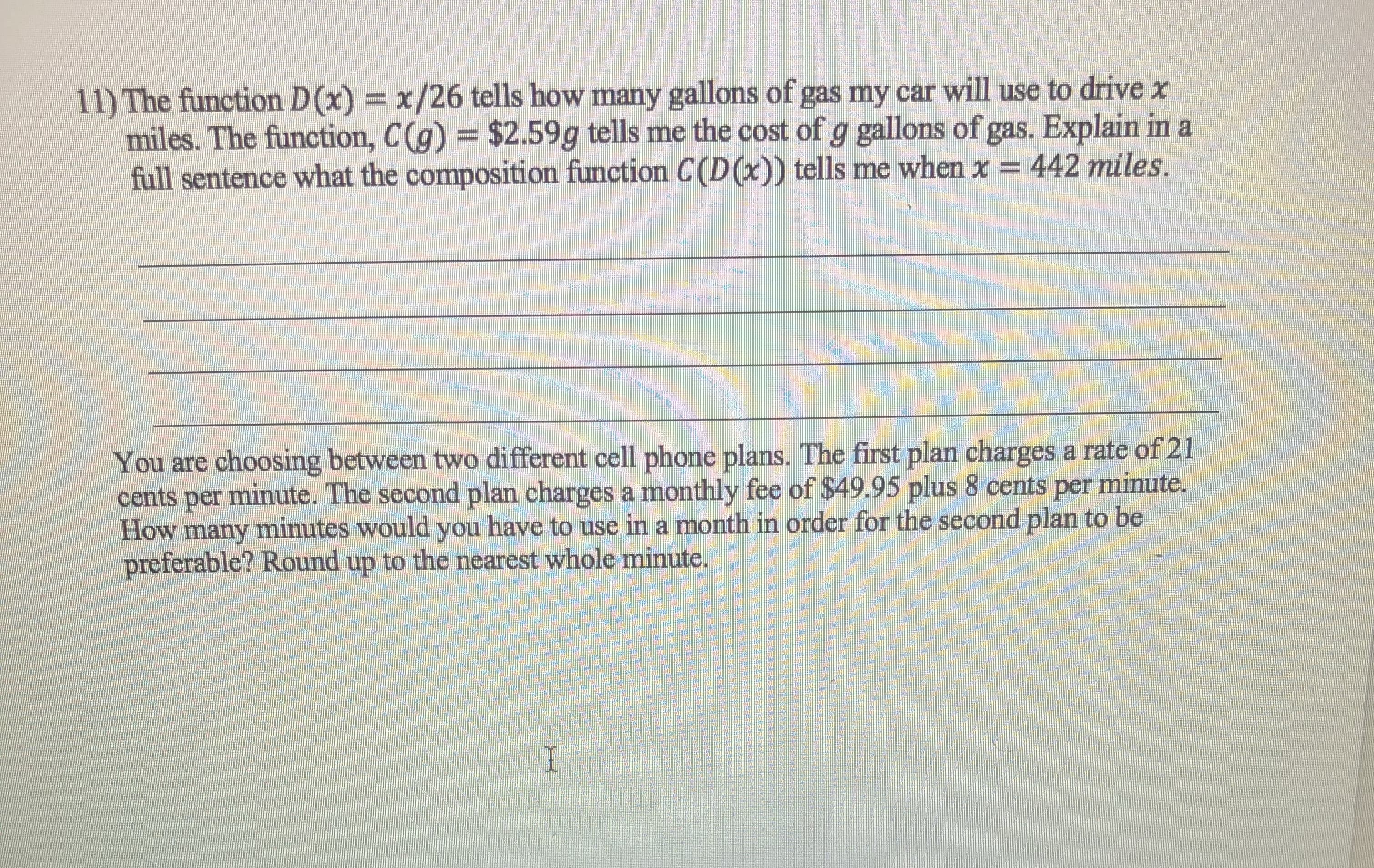 11) The function D(x) = x/26 tells how many gallons of gas my car will use to drive x
miles. The function, C(g) = $2.59g tells me the cost of g gallons of gas. Explain in a
full sentence what the composition function C(D(x)) tells me when x = 442 miles.

