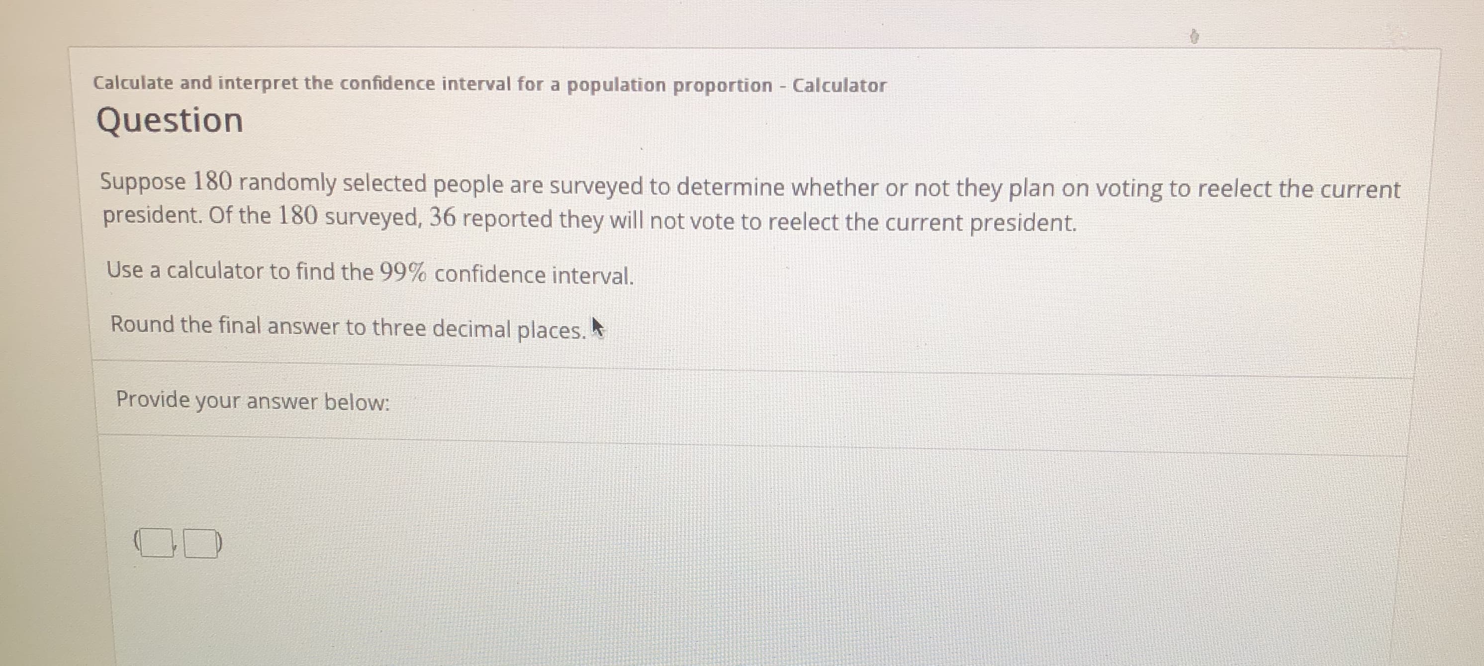 Calculate and interpret the confidence interval for a population proportion - Calculator
Question
Suppose 180 randomly selected people are surveyed to determine whether or not they plan on voting to reelect the current
president. Of the 180 surveyed, 36 reported they will not vote to reelect the current president.
Use a calculator to find the 99% confidence interval.
Round the final answer to three decimal places.
Provide your answer below:
