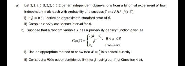 a) Let 3,1,3,0,3,2,2,0, 1, 2 be ten independent observations from a binomial experiment of four
independent trials each with probability of a success ß and PMF f(x,B).
i) If = 0.35, derive an approximate standard error of B.
ii) Compute a 95% confidence interval for B.
b) Suppose that a random variable X has a probability density function given as
(2(ß-x)
B2
0,
0<x<B
elsewhere
i) Use an appropriate method to show that Wis a pivotal quantity.
ii) Construct a 90% upper confidence limit for ß, using part i) of Question 4 b).
f(x; B) =