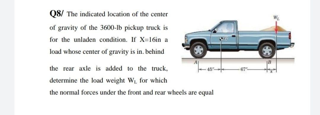 Q8/ The indicated location of the center
W
of gravity of the 3600-lb pickup truck is
for the unladen condition. If X-16in a
load whose center of gravity is in. behind
B
the rear axle is added to the truck,
45
67
determine the load weight WL for which
the normal forces under the front and rear wheels are equal
