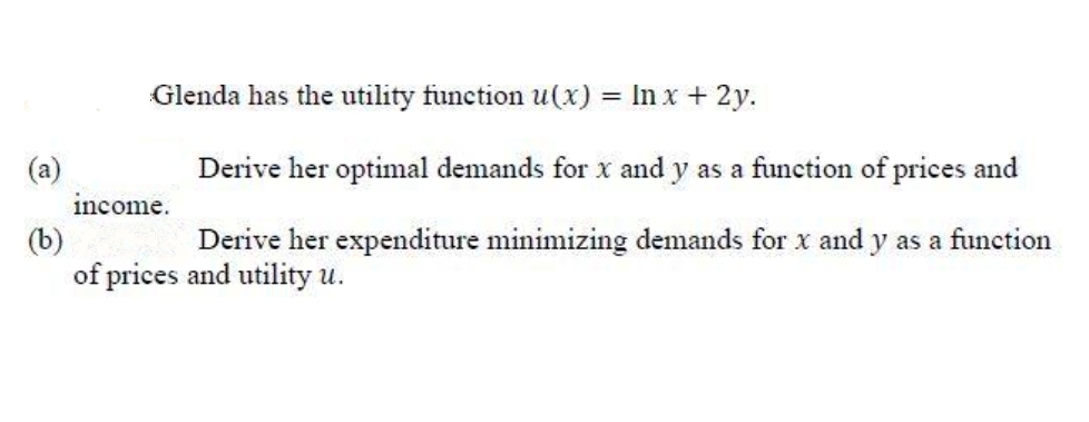 Glenda has the utility function u(x) = In x + 2y.
Derive her optimal demands for x and y as a function of prices and
income.
(b)
of prices and utility u.
Derive her expenditure minimizing demands for x and y as a function
