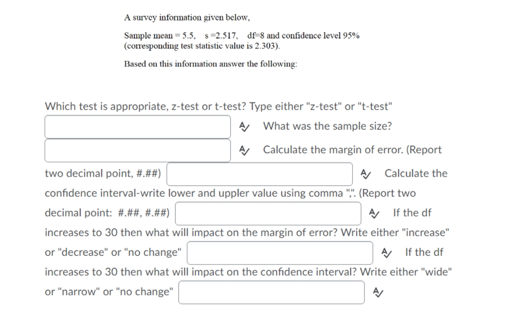 A survey information given below,
Sample mean = 5.5, s=2.517, df=8 and confidence level 95%
(corresponding test statistic value is 2.303).
Based on this information answer the following:
Which test is appropriate, z-test or t-test? Type either "z-test" or "t-test"
What was the sample size?
Calculate the margin of error. (Report
two decimal point, #.##)
Calculate the
confidence interval-write lower and uppler value using comma ",". (Report two
decimal point: #.##, #.##)
If the df
increases to 30 then what will impact on the margin of error? Write either "increase"
or "decrease" or "no change"
If the df
increases to 30 then what will impact on the confidence interval? Write either "wide"
or "narrow" or "no change"
