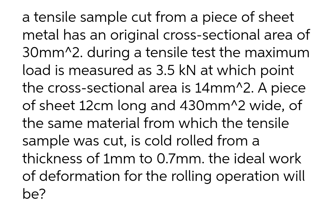 a tensile sample cut from a piece of sheet
metal has an original cross-sectional area of
30mm^2. during a tensile test the maximum
load is measured as 3.5 kN at which point
the cross-sectional area is 14mm^2. A piece
of sheet 12cm long and 430mm^2 wide, of
the same material from which the tensile
sample was cut, is cold rolled from a
thickness of 1mm to 0.7mm. the ideal work
of deformation for the rolling operation will
be?
