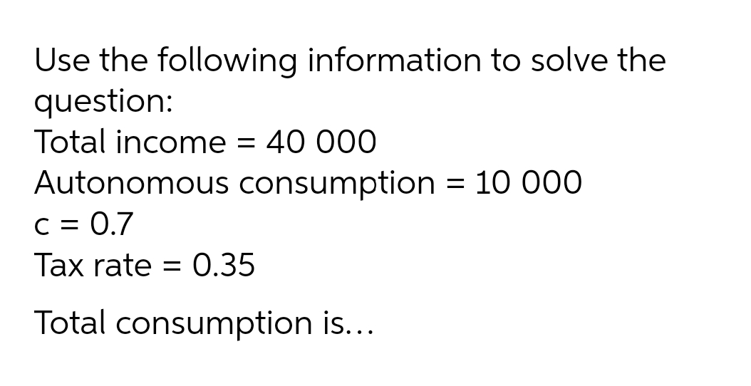 Use the following information to solve the
question:
Total income = 40 000
Autonomous consumption = 10 000
C = 0.7
Tax rate = 0.35
Total consumption is...
