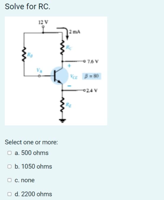 Solve for RC.
12 V
Ro
Select one or more:
□ a. 500 ohms
Ob. 1050 ohms
O c. none
O d. 2200 ohms
2 mA
07.6V
VCE 3=80
-024 V