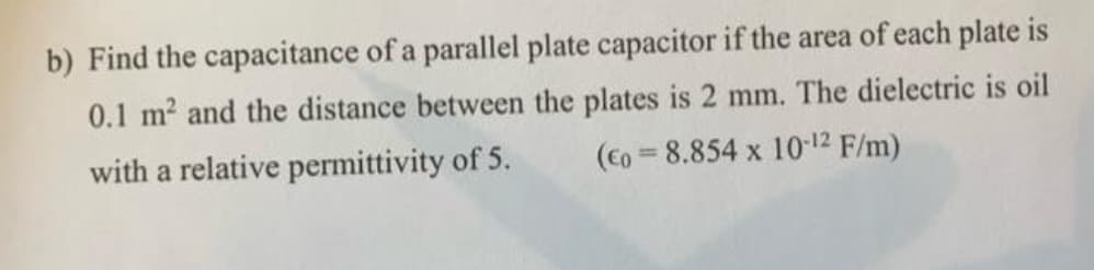 b) Find the capacitance of a parallel plate capacitor if the area of each plate is
0.1 m² and the distance between the plates is 2 mm. The dielectric is oil
(Co=8.854 x 10-12 F/m)
with a relative permittivity of 5.