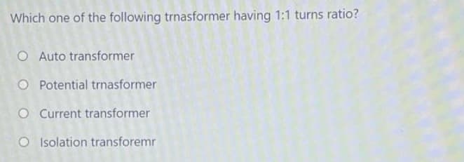 Which one of the following trnasformer having 1:1 turns ratio?
O Auto transformer
O Potential trnasformer
O Current transformer
O Isolation transforemr
