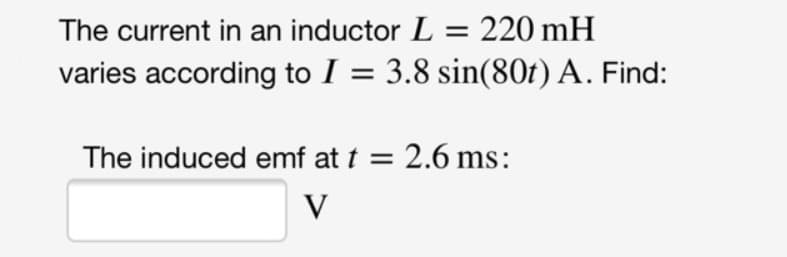 The current in an inductor L = 220 mH
varies according to I = 3.8 sin(80t) A. Find:
The induced emf at t = 2.6 ms:
V