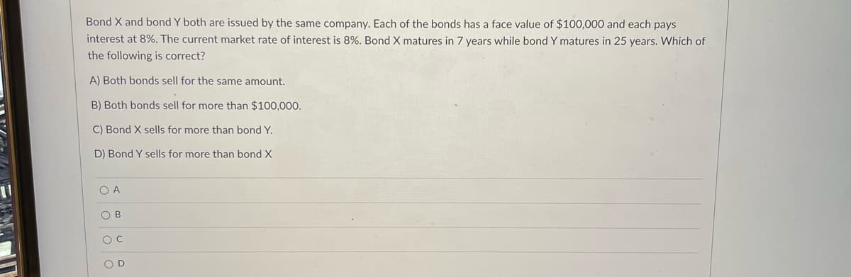 Bond X and bond Y both are issued by the same company. Each of the bonds has a face value of $100,000 and each pays
interest at 8%. The current market rate of interest is 8%. Bond X matures in 7 years while bond Y matures in 25 years. Which of
the following is correct?
A) Both bonds sell for the same amount.
B) Both bonds sell for more than $100,000.
C) Bond X sells for more than bond Y.
D) Bond Y sells for more than bond X
OD
O o o o
