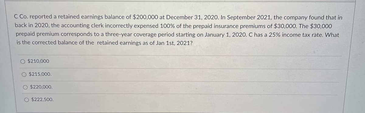 C Co. reported a retained earnings balance of $200,000 at December 31, 2020. In September 2021, the company found that in
back in 2020, the accounting clerk incorrectly expensed 100% of the prepaid insurance premiums of $30,000. The $30,000
prepaid premium corresponds to a three-year coverage period starting on January 1, 2020. C has a 25% income tax rate. What
is the corrected balance of the retained earnings as of Jan 1st, 2021?
O $210,000
O $215,000.
$220,000.
O $222,500.
