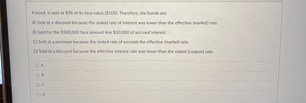 A bond is sold at $98 of its face value ($100). Therefore, the bonds are:
A) Sold at a discount because the stated rate of interest was lower than the effective (market) rate
B) Sold for the $500,000 face amount less $10,000 of accrued interest.
C) Sold at a premium because the stated rate of exceeds the effective (market) rate.
D) Sold at a discount because the effective interest rate was lower than the stated (coupon) rate.
O A
O B
O D
