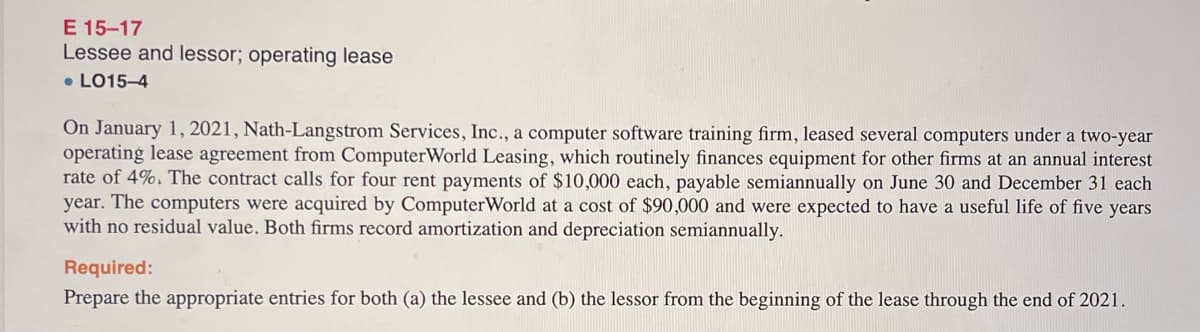 E 15-17
Lessee and lessor; operating lease
• LO15-4
On January 1, 2021, Nath-Langstrom Services, Inc., a computer software training firm, leased several computers under a two-year
operating lease agreement from ComputerWorld Leasing, which routinely finances equipment for other firms at an annual interest
rate of 4%. The contract calls for four rent payments of $10,000 each, payable semiannually on June 30 and December 31 each
year. The computers were acquired by ComputerWorld at a cost of $90,000 and were expected to have a useful life of five years
with no residual value. Both firms record amortization and depreciation semiannually.
Required:
Prepare the appropriate entries for both (a) the lessee and (b) the lessor from the beginning of the lease through the end of 2021.
