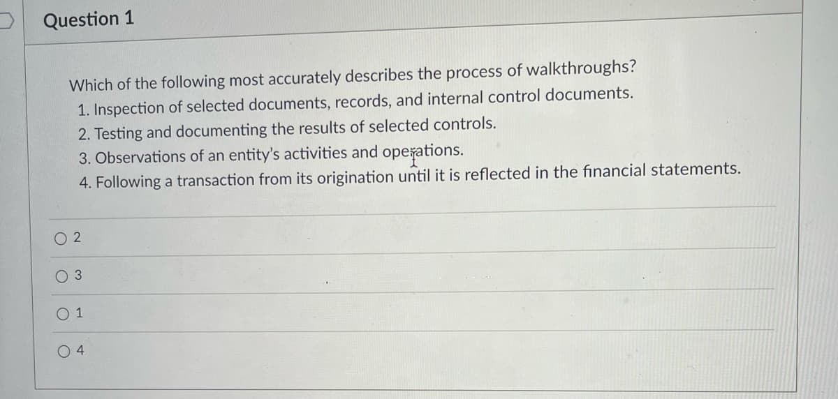Question 1
Which of the following most accurately describes the process of walkthroughs?
1. Inspection of selected documents, records, and internal control documents.
2. Testing and documenting the results of selected controls.
3. Observations of an entity's activities and opešations.
4. Following a transaction from its origination until it is reflected in the financial statements.
O 2
O 3
O 1
O 4
