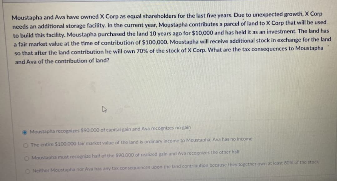 Moustapha and Ava have owned X Corp as equal shareholders for the last five years. Due to unexpected growth, X Corp
needs an additional storage facility. In the current year, Moustapha contributes a parcel of land to X Corp that will be used
to build this facility. Moustapha purchased the land 10 years ago for $10,000 and has held it as an investment. The land has
a fair market value at the time of contribution of $100,000. Moustapha will receive additional stock in exchange for the land
so that after the land contribution he will own 70% of the stock of X Corp. What are the tax consequences to Moustapha
and Ava of the contribution of land?
O Moustapha recognizes $90.000 of capital gain and Ava recognizes no gain
O The entire $100,000 fair market value of the land is ordinary income to Moustapha: Ava has no income
O Moustapha must recognize half of the $90,000 of realized gain and Ava recognizes the other half
O Neither Moustapha nor Ava has any tax conscquences upon the land contribution bccause they together own at lcast 80% of the stock
