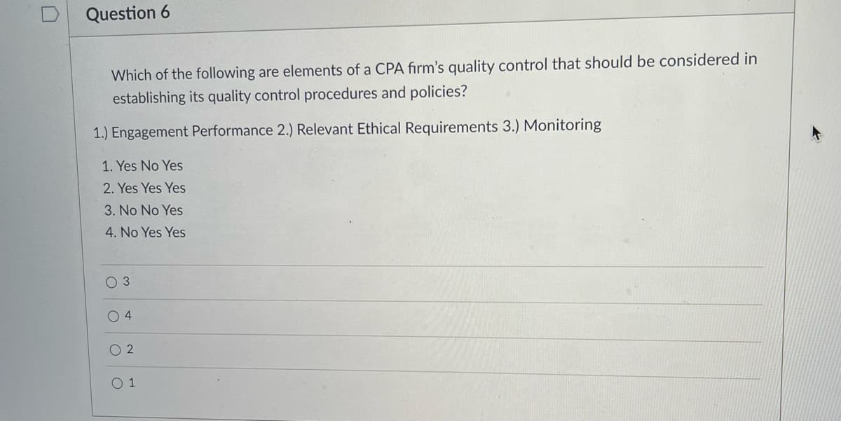 Question 6
Which of the following are elements of a CPA firm's quality control that should be considered in
establishing its quality control procedures and policies?
1.) Engagement Performance 2.) Relevant Ethical Requirements 3.) Monitoring
1. Yes No Yes
2. Yes Yes Yes
3. No No Yes
4. No Yes Yes
O 3
O 4
O 2
O 1
