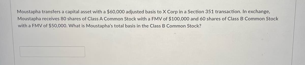 Moustapha transfers a capital asset with a $60,000 adjusted basis to X Corp in a Section 351 transaction. In exchange,
Moustapha receives 80 shares of Class A Common Stock with a FMV of $100,000 and 60 shares of Class B Common Stock
with a FMV of $50,000. What is Moustapha's total basis in the Class B Common Stock?
