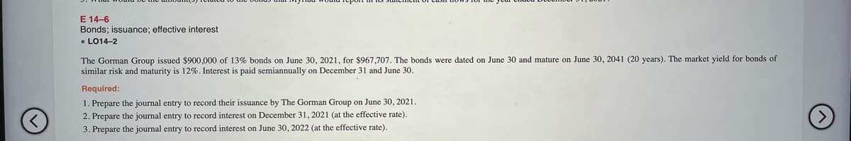 E 14-6
Bonds; issuance; effective interest
• LO14-2
The Gorman Group issued $900,000 of 13% bonds on June 30, 2021, for $967,707. The bonds were dated on June 30 and mature on June 30, 2041 (20 years). The market yield for bonds of
similar risk and maturity is 12%. Interest is paid semiannually on December 31 and June 30.
Required:
1. Prepare the journal entry to record their issuance by The Gorman Group on June 30, 2021.
2. Prepare the journal entry t
3. Prepare the journal entry to record interest on June 30, 2022 (at the effective rate).
o record interest on December 31, 2021 (at the effective rate).
