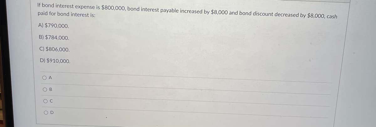 If bond interest expense is $800,000, bond interest payable increased by $8,000 and bond discount decreased by $8,000, cash
paid for bond interest is:
A) $790,000.
B) $784,000.
C) $806,000.
D) $910,000.
O A
O B
O D
