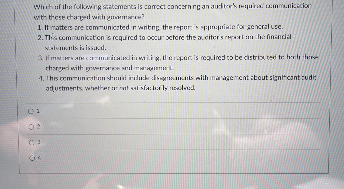 Which of the following statements is correct concerning an auditor's required communication
with those charged with governance?
1. If matters are communicated in writing, the report is appropriate for general use.
2. This communication is required to occur before the auditor's report on the financial
statements is issued.
3. If matters are communicated in writing, the report is required to be distributed to both those
charged with governance and management.
4. This communication should include disagreements with management about significant audit
adjustments, whether or not satisfactorily resolved.
O 1
O 2
0 3
O 4
