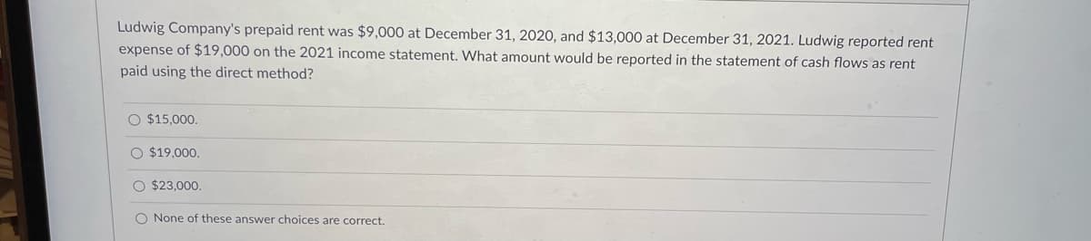 Ludwig Company's prepaid rent was $9,000 at December 31, 2020, and $13,000 at December 31, 2021. Ludwig reported rent
expense of $19,000 on the 2021 income statement. What amount would be reported in the statement of cash flows as rent
paid using the direct method?
O $15,000.
O $19,000.
O $23,000.
O None of these answer choices are correct.
