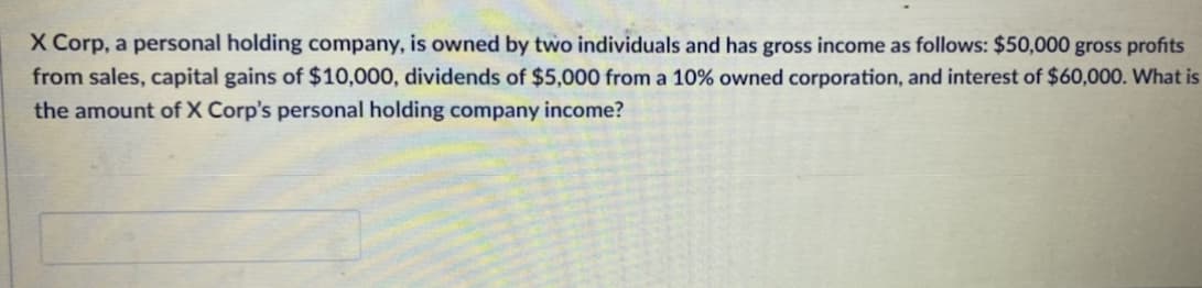 X Corp, a personal holding company, is owned by two individuals and has gross income as follows: $50,000 gross profits
from sales, capital gains of $10,000, dividends of $5,000 from a 10% owned corporation, and interest of $60,000. What is
the amount of X Corp's personal holding company income?
