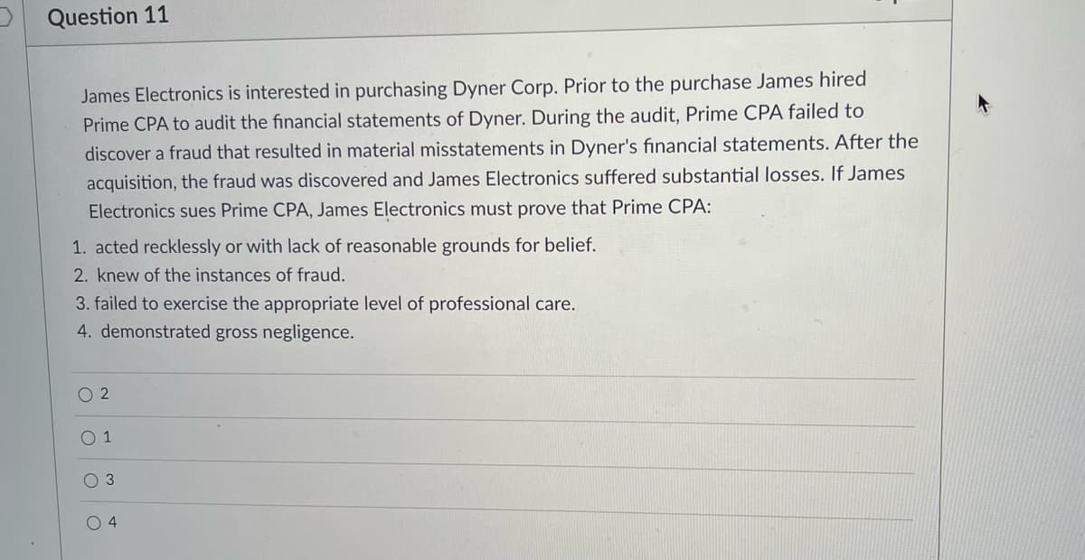 Question 11
James Electronics is interested in purchasing Dyner Corp. Prior to the purchase James hired
Prime CPA to audit the financial statements of Dyner. During the audit, Prime CPA failed to
discover a fraud that resulted in material misstatements in Dyner's financial statements. After the
acquisition, the fraud was discovered and James Electronics suffered substantial losses. If James
Electronics sues Prime CPA, James Electronics must prove that Prime CPA:
1. acted recklessly or with lack of reasonable grounds for belief.
2. knew of the instances of fraud.
3. failed to exercise the appropriate level of professional care.
4. demonstrated gross negligence.
O 2
1
O 3
O 4
