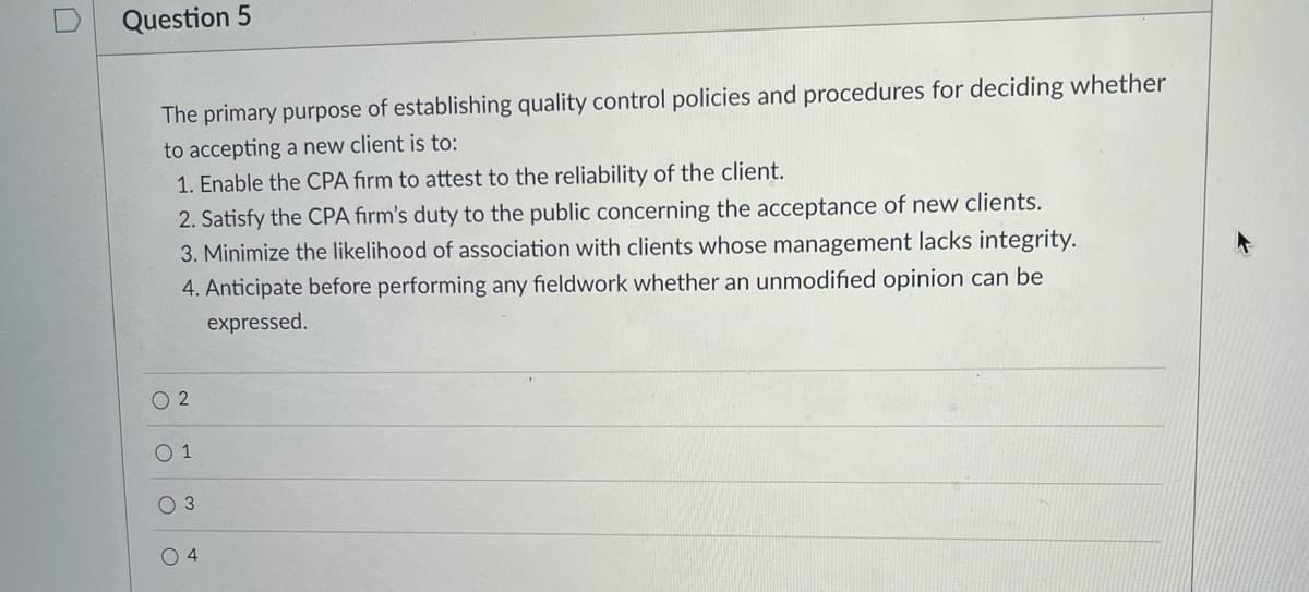 Question 5
The primary purpose of establishing quality control policies and procedures for deciding whether
to accepting a new client is to:
1. Enable the CPA fırm to attest to the reliability of the client.
2. Satisfy the CPA fırm's duty to the public concerning the acceptance of new clients.
3. Minimize the likelihood of association with clients whose management lacks integrity.
4. Anticipate before performing any fieldwork whether an unmodified opinion can be
expressed.
O 2
O 1
3
O4
