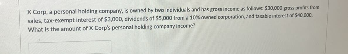 X Corp, a personal holding company, is owned by two individuals and has gross income as follows: $30,000 gross profits from
sales, tax-exempt interest of $3,000, dividends of $5,000 from a 10% owned corporation, and taxable interest of $40,000.
What is the amount of X Corp's personal holding company income?
