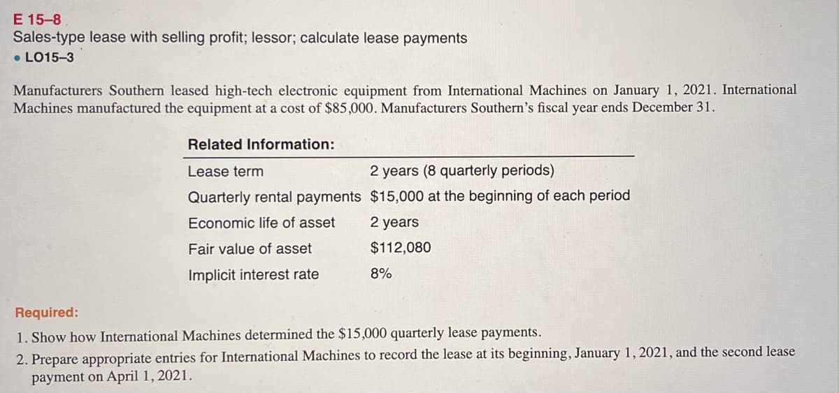 E 15-8
Sales-type lease with selling profit; lessor; calculate lease payments
• LO15-3
Manufacturers Southern leased high-tech electronic equipment from International Machines on January 1, 2021. International
Machines manufactured the equipment at a cost of $85,000. Manufacturers Southern's fiscal year ends December 31.
Related Information:
Lease term
2 years (8 quarterly periods)
Quarterly rental payments $15,000 at the beginning of each period
Economic life of asset
2 years
Fair value of asset
$112,080
Implicit interest rate
8%
Required:
1. Show how International Machines determined the $15,000 quarterly lease payments.
2. Prepare appropriate entries for International Machines to record the lease at its beginning, January 1, 2021, and the second lease
payment on April 1, 2021.
