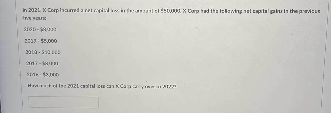 In 2021, X Corp incurred a net capital loss in the amount of $50,000. X Corp had the following net capital gains in the previous
five years:
2020 - $8,000
2019 - $5,000
2018 - $10,000
2017 - $8,000
2016 - $3,000
How much of the 2021 capital loss can X Corp carry over to 2022?
