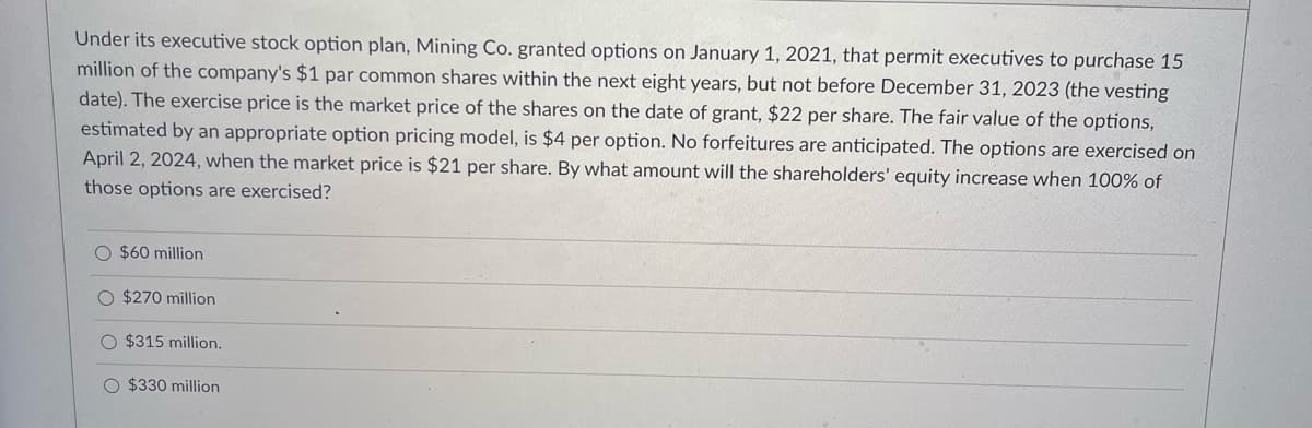 Under its executive stock option plan, Mining Co. granted options on January 1, 2021, that permit executives to purchase 15
million of the company's $1 par common shares within the next eight years, but not before December 31, 2023 (the vesting
date). The exercise price is the market price of the shares on the date of grant, $22 per share. The fair value of the options,
estimated by an appropriate option pricing model, is $4 per option. No forfeitures are anticipated. The options are exercised on
April 2, 2024, when the market price is $21 per share. By what amount will the shareholders' equity increase when 100% of
those options are exercised?
O $60 million
$270 million
O $315 million.
O $330 million
