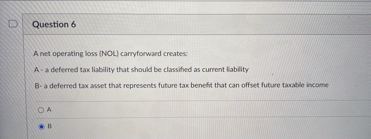 Question 6
A net operating loss (NOL) carryforward creates:
A - a deferred tax liability that should be classified as current liability
B- a deferred tax asset that represents future tax benefit that can offset future taxable income
O A
O B
