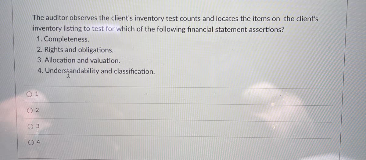 The auditor observes the client's inventory test counts and locates the items on the client's
inventory listing to test for which of the following financial statement assertions?
1. Completeness.
2. Rights and obligations.
3. Allocation and valuation.
4. Understandability and classification.
O 1
O 2
O 3
O 4
