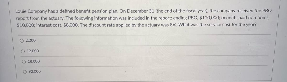 Louie Company has a defined benefit pension plan. On December 31 (the end of the fiscal year), the company received the PBO
report from the actuary. The following information was included in the report: ending PBO, $110,000; benefits paid to retirees,
$10,000; interest cost, $8,000. The discount rate applied by the actuary was 8%. What was the service cost for the year?
O 2,000
12,000
O 18,000
O 92,000
