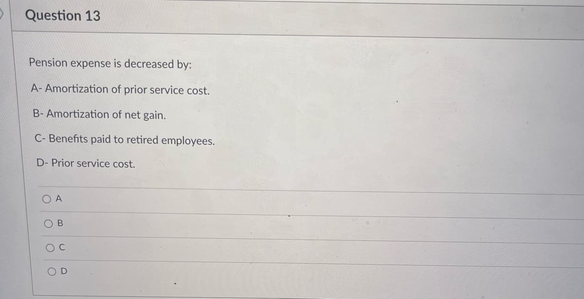 Question 13
Pension expense is decreased by:
A- Amortization of prior service cost.
B- Amortization of net gain.
C- Benefits paid to retired employees.
D- Prior service cost.
O A
O B
O D
