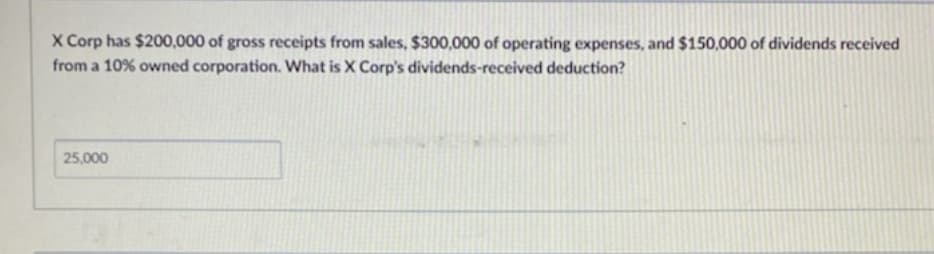 X Corp has $200,000 of gross receipts from sales, $300,000 of operating expenses, and $150,000 of dividends received
from a 10% owned corporation. What is X Corp's dividends-received deduction?
25,000
