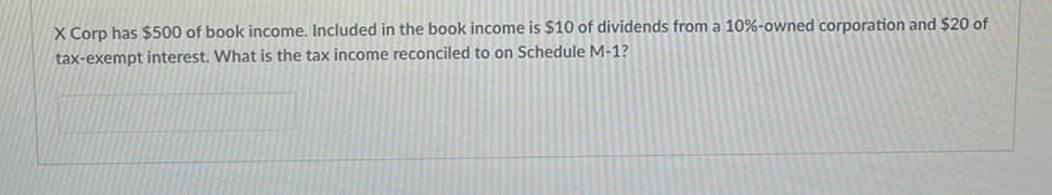 X Corp has $500 of book income. Included in the book income is $10 of dividends from a 10%-owned corporation and $20 of
tax-exempt interest. What is the tax income reconciled to on Schedule M-1?
