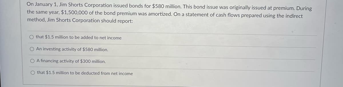 On January 1, Jim Shorts Corporation issued bonds for $580 million. This bond issue was originally issued at premium. During
the same year, $1,500,000 of the bond premium was amortized. On a statement of cash flows prepared using the indirect
method, Jim Shorts Corporation should report:
O that $1.5 million to be added to net income
O An investing activity of $580 million.
O A financing activity of $300 million.
O that $1.5 million to be deducted from net income
