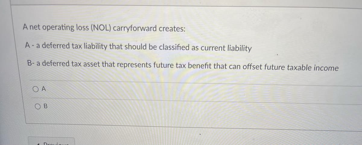 A net operating loss (NOL) carryforward creates:
A-a deferred tax liability that should be classified as current liability
B- a deferred tax asset that represents future tax benefit that can offset future taxable income
O A
O B
Drouinun
